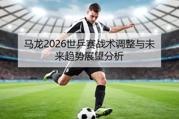 马龙2026世乒赛战术调整与未来趋势展望分析